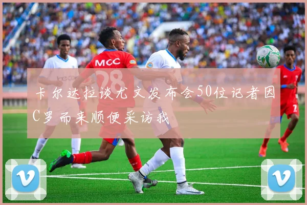 卡尔达拉谈尤文发布会50位记者因C罗而来顺便采访我