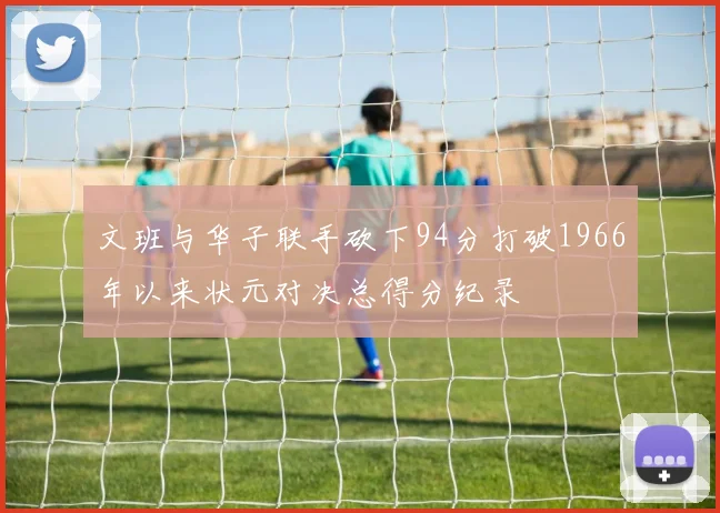 文班与华子联手砍下94分打破1966年以来状元对决总得分纪录