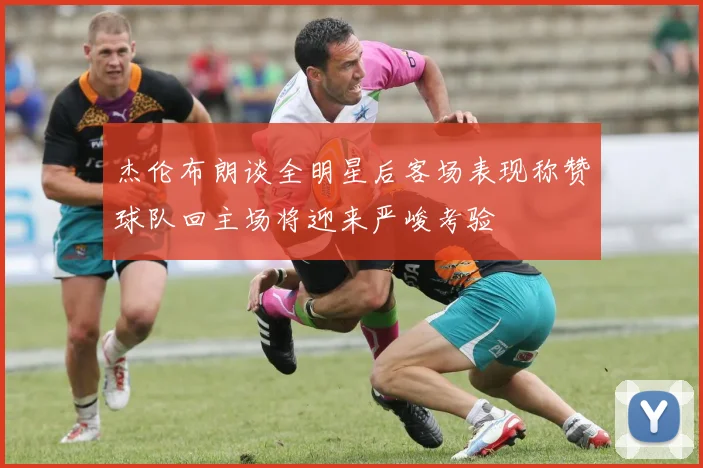 杰伦布朗谈全明星后客场表现称赞球队回主场将迎来严峻考验