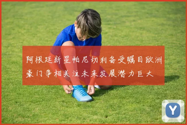阿根廷新星帕尼切利备受瞩目欧洲豪门争相关注未来发展潜力巨大