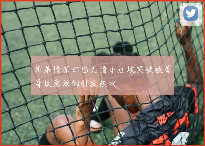 兄弟情深却也无情小杜埃突破被哥哥故意放倒引发热议