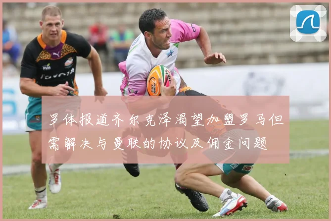 罗体报道齐尔克泽渴望加盟罗马但需解决与曼联的协议及佣金问题
