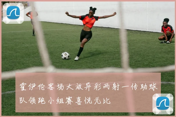 霍伊伦客场大放异彩两射一传助球队领跑小组赛喜悦无比