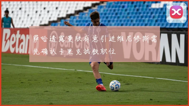 萨哈透露曼联有意引进维尼修斯需先确认卡里克执教职位