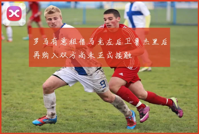 罗马有意租借马竞左后卫鲁杰里后再购入双方尚未正式接触