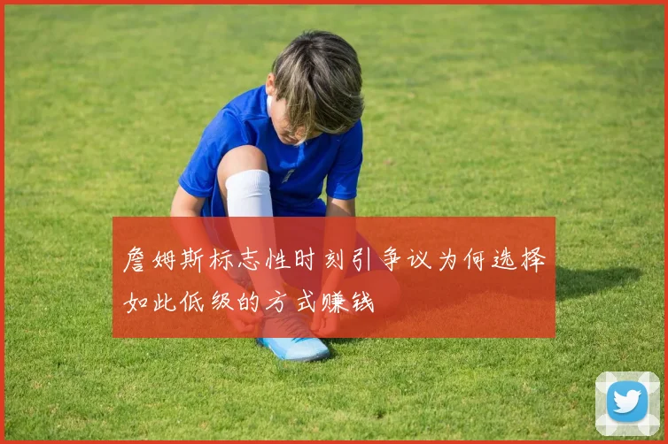 詹姆斯标志性时刻引争议为何选择如此低级的方式赚钱