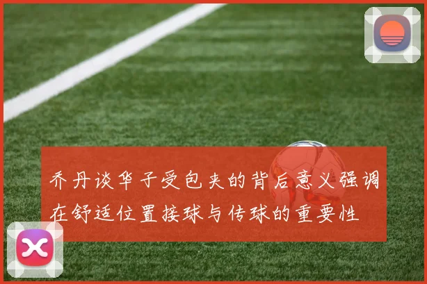 乔丹谈华子受包夹的背后意义强调在舒适位置接球与传球的重要性