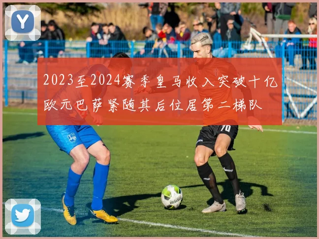 2023至2024赛季皇马收入突破十亿欧元巴萨紧随其后位居第二梯队