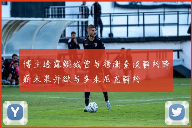 博主透露鲲城曾与穆谢奎谈解约降薪未果并欲与多米尼克解约