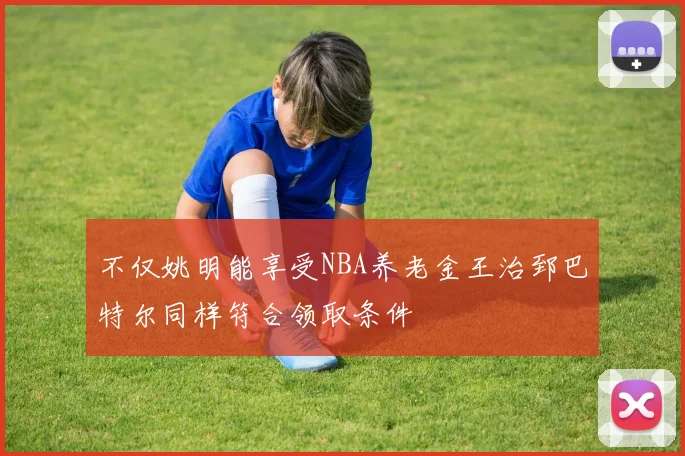不仅姚明能享受NBA养老金王治郅巴特尔同样符合领取条件