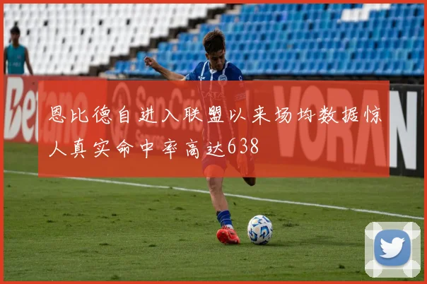 恩比德自进入联盟以来场均数据惊人真实命中率高达638