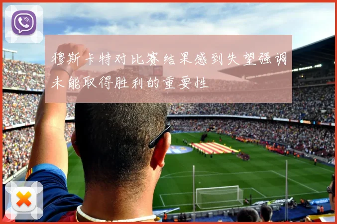穆斯卡特对比赛结果感到失望强调未能取得胜利的重要性