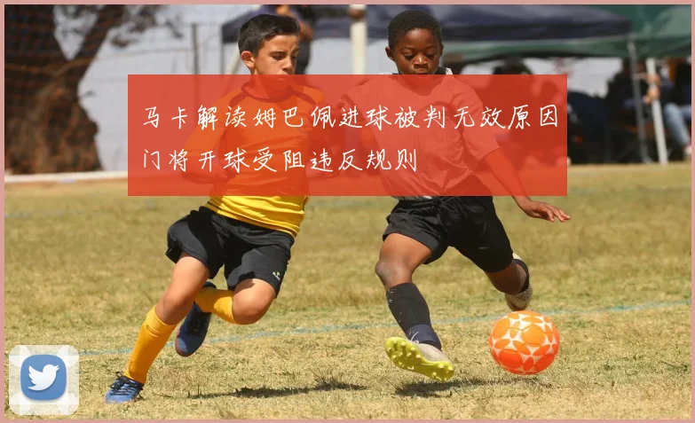 马卡解读姆巴佩进球被判无效原因门将开球受阻违反规则