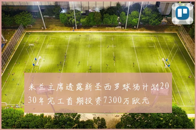 米兰主席透露新圣西罗球场计划2030年完工首期投资7300万欧元