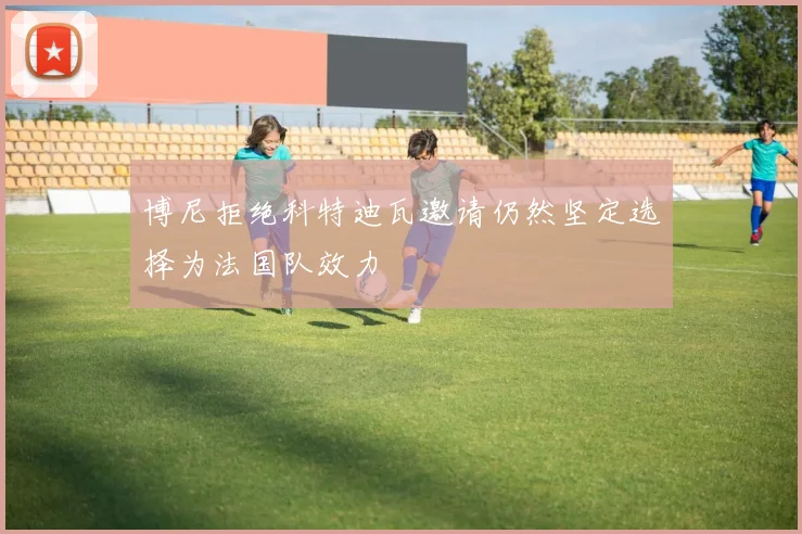 博尼拒绝科特迪瓦邀请仍然坚定选择为法国队效力