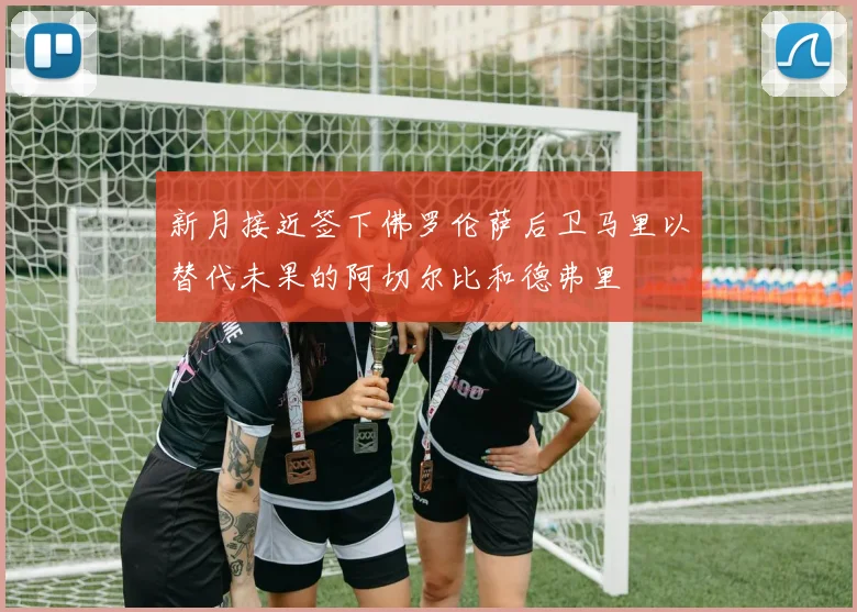 新月接近签下佛罗伦萨后卫马里以替代未果的阿切尔比和德弗里