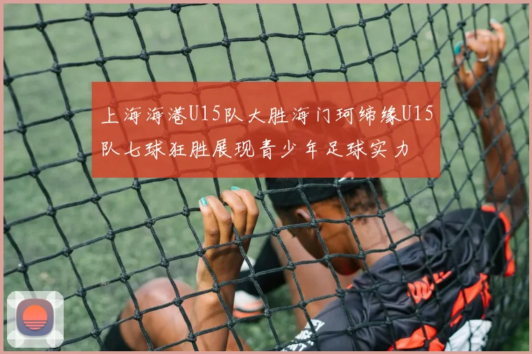 上海海港U15队大胜海门珂缔缘U15队七球狂胜展现青少年足球实力