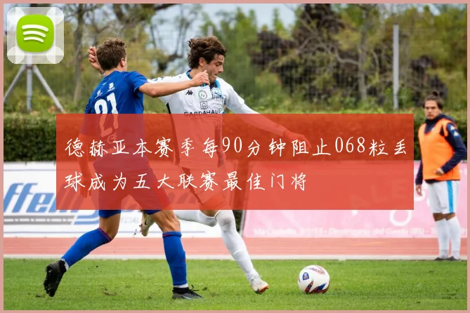 德赫亚本赛季每90分钟阻止068粒丢球成为五大联赛最佳门将