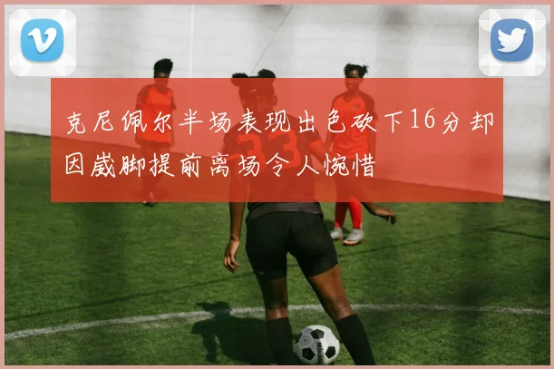 克尼佩尔半场表现出色砍下16分却因崴脚提前离场令人惋惜