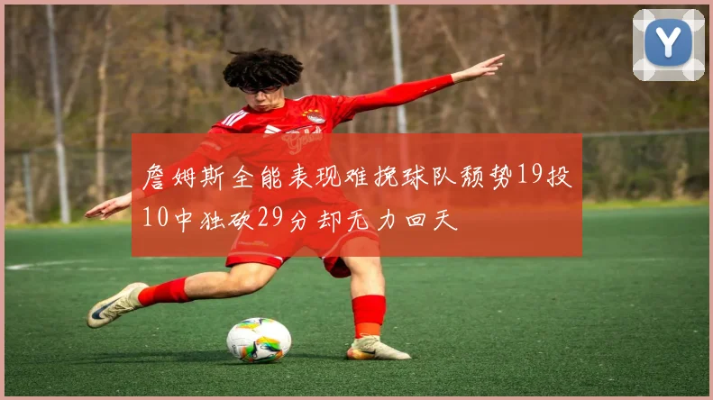詹姆斯全能表现难挽球队颓势19投10中独砍29分却无力回天