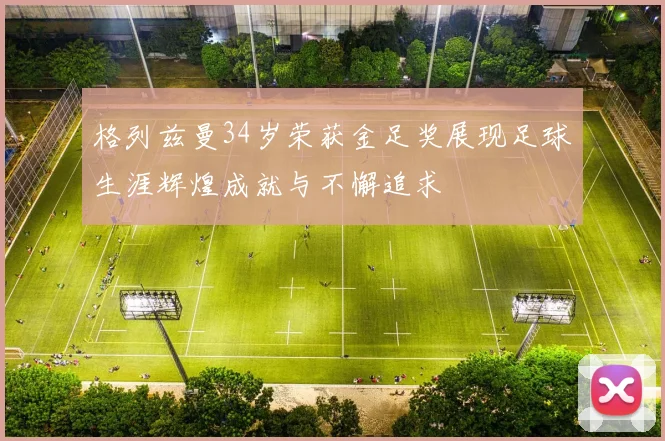 格列兹曼34岁荣获金足奖展现足球生涯辉煌成就与不懈追求