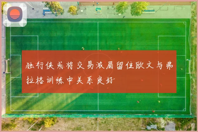 独行侠或将交易浓眉留住欧文与弗拉格训练中关系良好