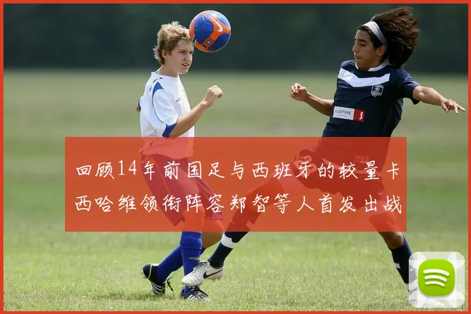 回顾14年前国足与西班牙的较量卡西哈维领衔阵容郑智等人首发出战
