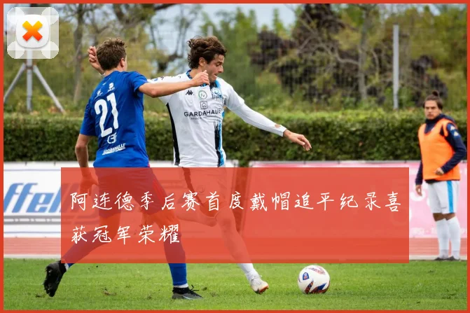 阿连德季后赛首度戴帽追平纪录喜获冠军荣耀