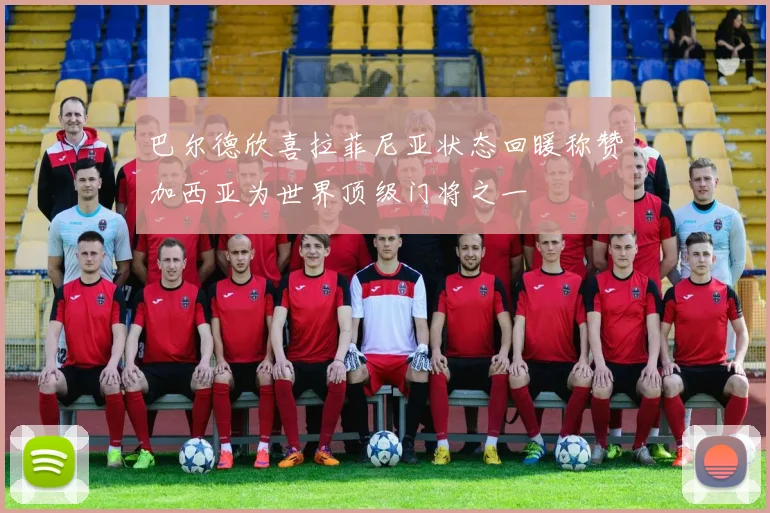 巴尔德欣喜拉菲尼亚状态回暖称赞加西亚为世界顶级门将之一
