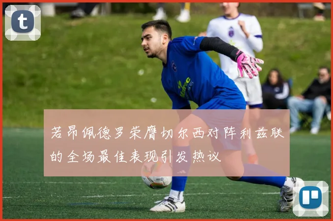 若昂佩德罗荣膺切尔西对阵利兹联的全场最佳表现引发热议