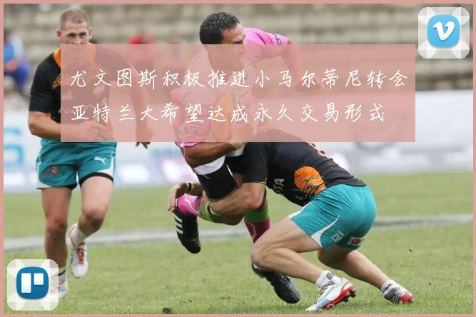 尤文图斯积极推进小马尔蒂尼转会亚特兰大希望达成永久交易形式