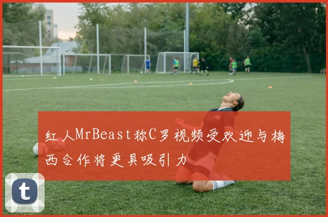 红人MrBeast称C罗视频受欢迎与梅西合作将更具吸引力