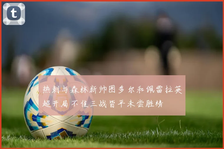 热刺与森林新帅图多尔和佩雷拉英超开局不佳三战皆平未尝胜绩