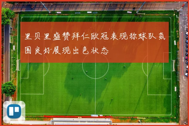 里贝里盛赞拜仁欧冠表现称球队氛围良好展现出色状态