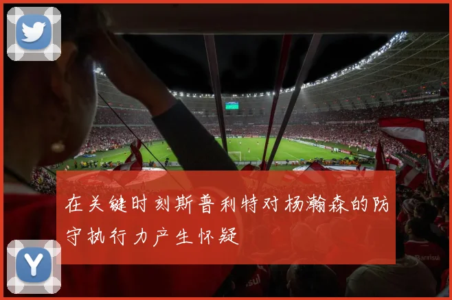在关键时刻斯普利特对杨瀚森的防守执行力产生怀疑