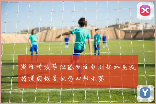 斯洛特谈萨拉赫专注非洲杯加克波将提前恢复状态回归比赛